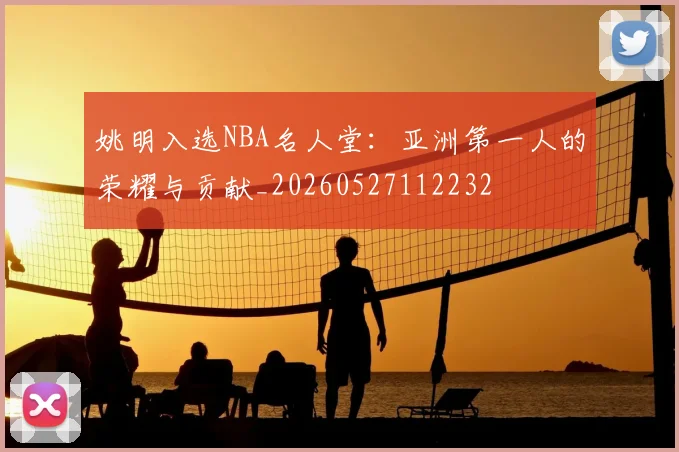 姚明入选NBA名人堂：亚洲第一人的荣耀与贡献_20260527112232