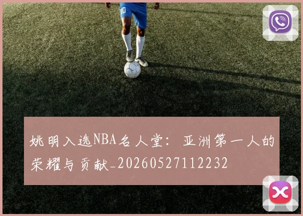 姚明入选NBA名人堂：亚洲第一人的荣耀与贡献_20260527112232