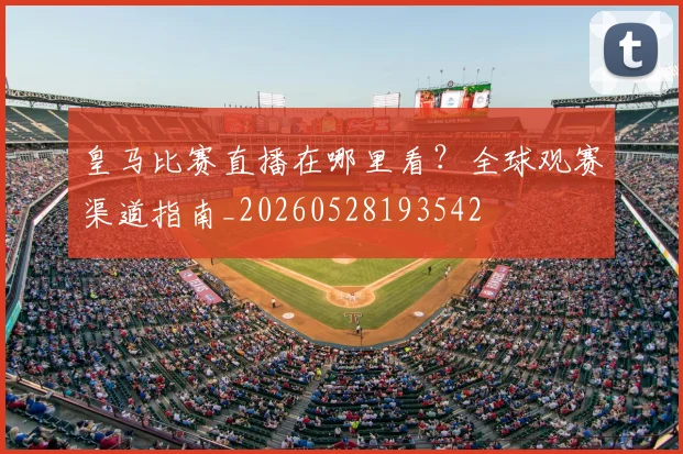 皇马比赛直播在哪里看?全球观赛渠道指南_20260528193542