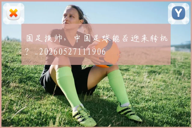 国足换帅,中国足球能否迎来转机?_20260527111906